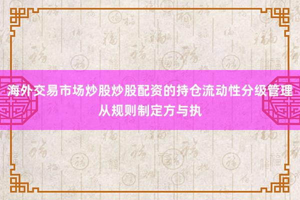 海外交易市场炒股炒股配资的持仓流动性分级管理从规则制定方与执