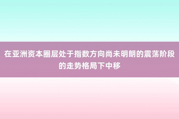 在亚洲资本圈层处于指数方向尚未明朗的震荡阶段的走势格局下中移