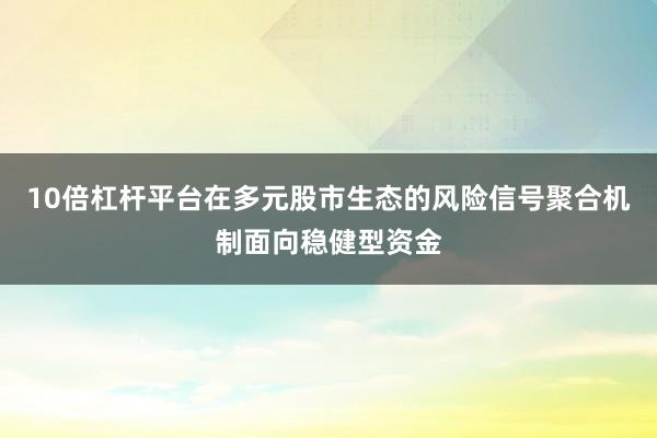 10倍杠杆平台在多元股市生态的风险信号聚合机制面向稳健型资金