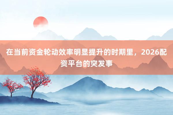 在当前资金轮动效率明显提升的时期里，2026配资平台的突发事