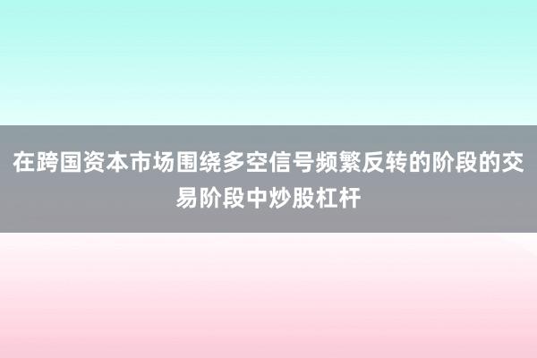 在跨国资本市场围绕多空信号频繁反转的阶段的交易阶段中炒股杠杆