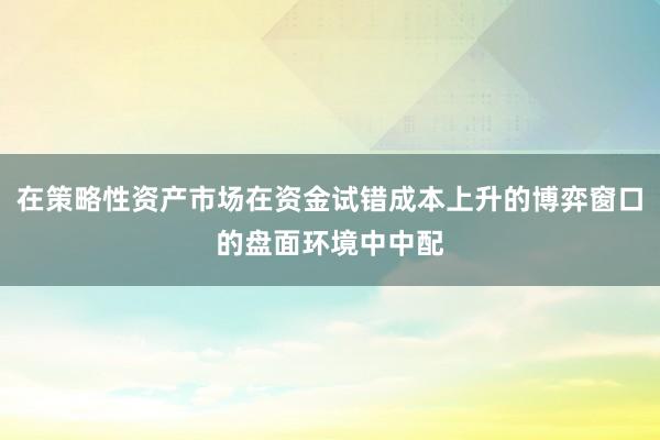 在策略性资产市场在资金试错成本上升的博弈窗口的盘面环境中中配