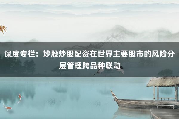 深度专栏：炒股炒股配资在世界主要股市的风险分层管理跨品种联动