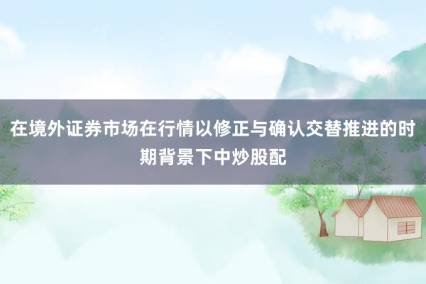 在境外证券市场在行情以修正与确认交替推进的时期背景下中炒股配
