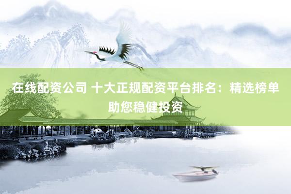 在线配资公司 十大正规配资平台排名：精选榜单助您稳健投资