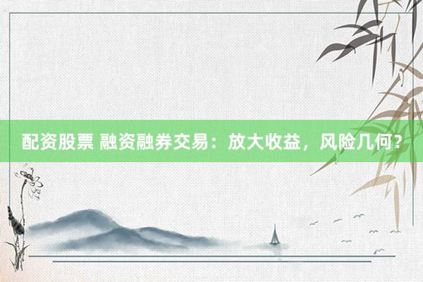配资股票 融资融券交易：放大收益，风险几何？