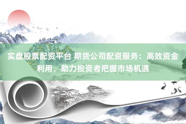 实盘股票配资平台 期货公司配资服务：高效资金利用，助力投资者把握市场机遇