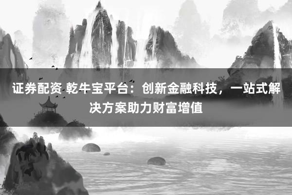 证券配资 乾牛宝平台:创新金融科技,一站式解决方案助力财富增值