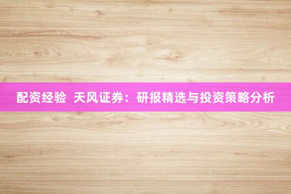 配资经验 天风证券:研报精选与投资策略分析