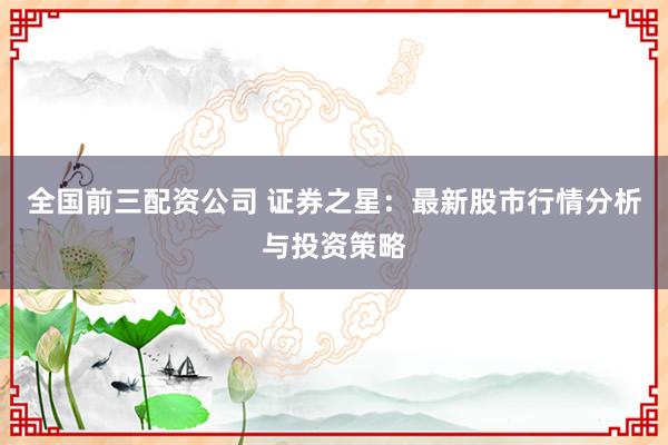 全国前三配资公司 证券之星：最新股市行情分析与投资策略