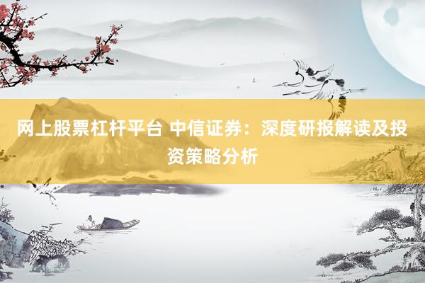 网上股票杠杆平台 中信证券：深度研报解读及投资策略分析