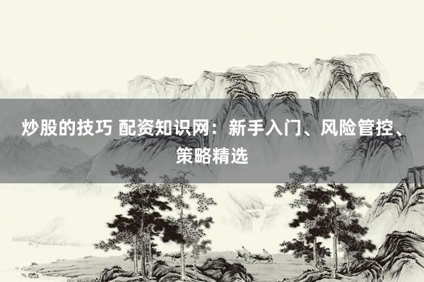 炒股的技巧 配资知识网：新手入门、风险管控、策略精选