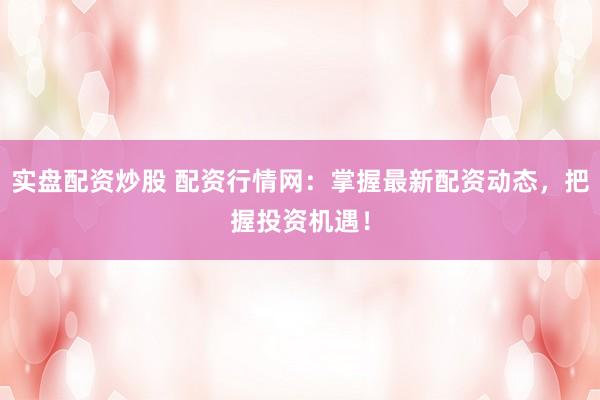 实盘配资炒股 配资行情网：掌握最新配资动态，把握投资机遇！
