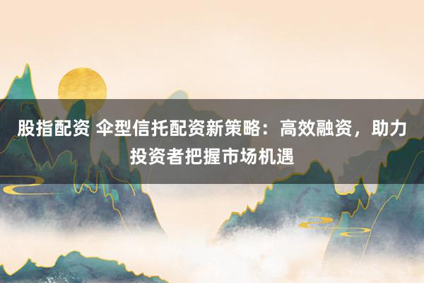 股指配资 伞型信托配资新策略：高效融资，助力投资者把握市场机遇