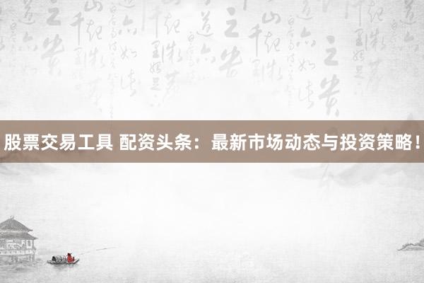 股票交易工具 配资头条：最新市场动态与投资策略！