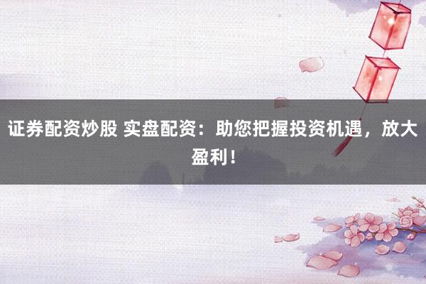证券配资炒股 实盘配资：助您把握投资机遇，放大盈利！