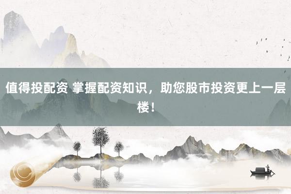 值得投配资 掌握配资知识，助您股市投资更上一层楼！