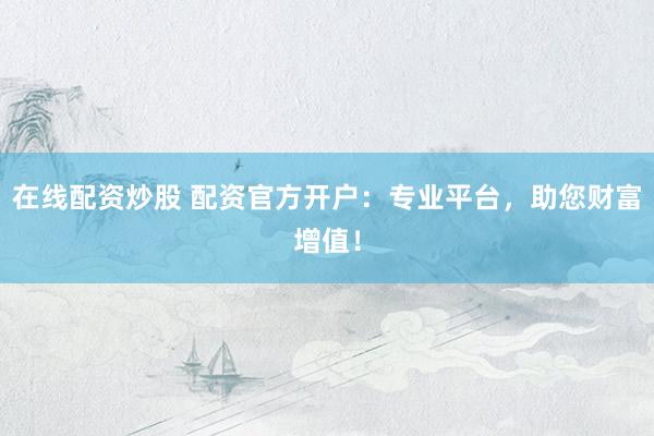 在线配资炒股 配资官方开户：专业平台，助您财富增值！