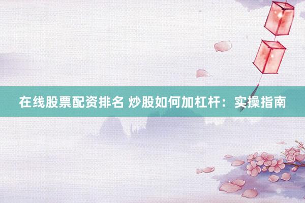 在线股票配资排名 炒股如何加杠杆：实操指南