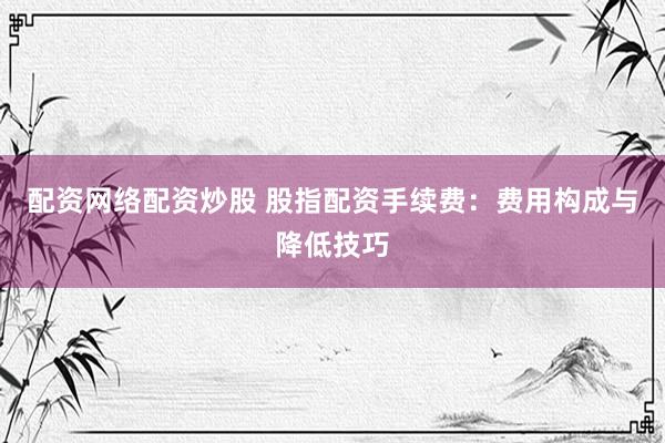 配资网络配资炒股 股指配资手续费：费用构成与降低技巧