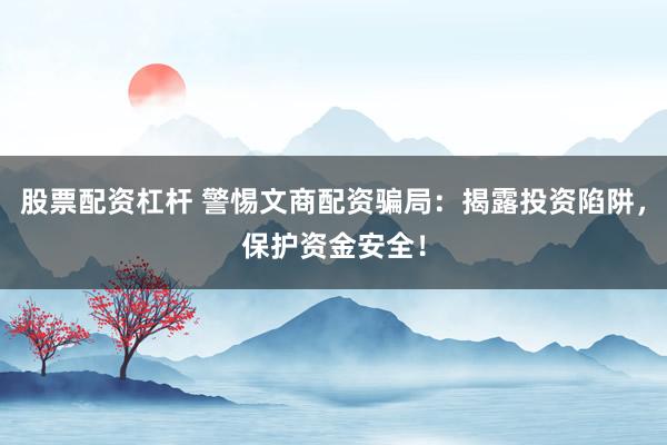股票配资杠杆 警惕文商配资骗局：揭露投资陷阱，保护资金安全！