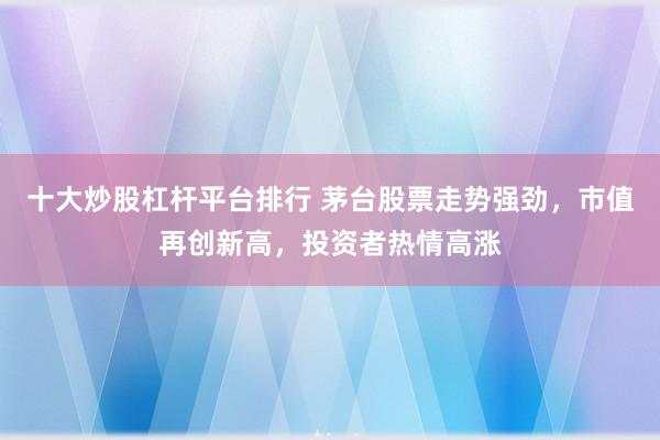 十大炒股杠杆平台排行 茅台股票走势强劲，市值再创新高，投资者热情高涨