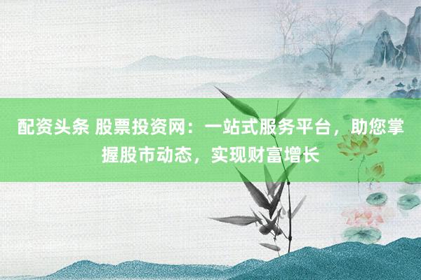 配资头条 股票投资网：一站式服务平台，助您掌握股市动态，实现财富增长