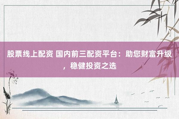 股票线上配资 国内前三配资平台：助您财富升级，稳健投资之选
