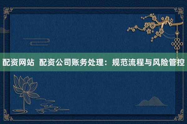 配资网站  配资公司账务处理：规范流程与风险管控
