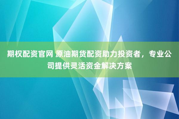 期权配资官网 原油期货配资助力投资者，专业公司提供灵活资金解决方案