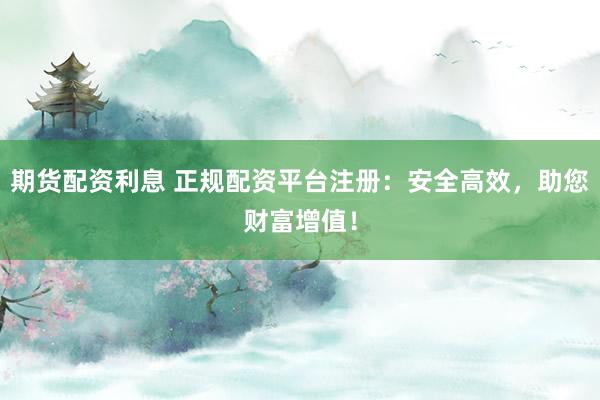 期货配资利息 正规配资平台注册：安全高效，助您财富增值！