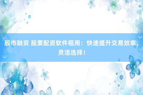 股市融资 股票配资软件租用：快速提升交易效率，灵活选择！