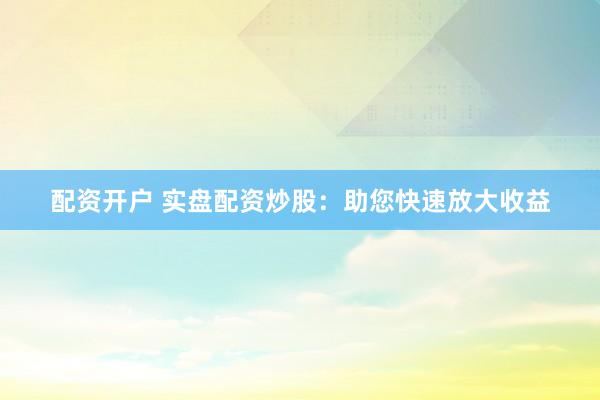 配资开户 实盘配资炒股：助您快速放大收益