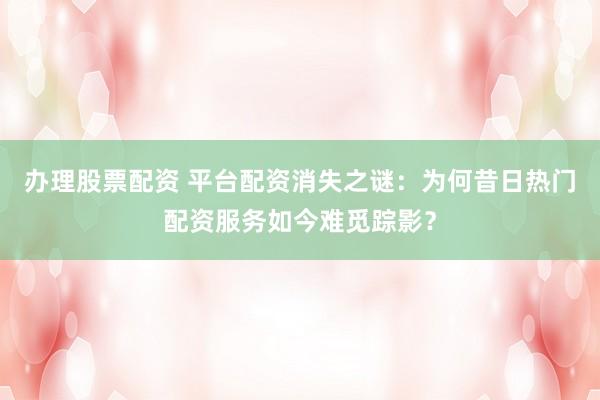 办理股票配资 平台配资消失之谜：为何昔日热门配资服务如今难觅踪影？