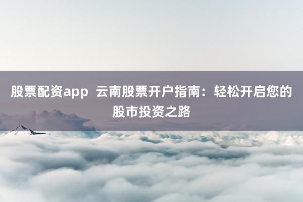 股票配资app  云南股票开户指南：轻松开启您的股市投资之路