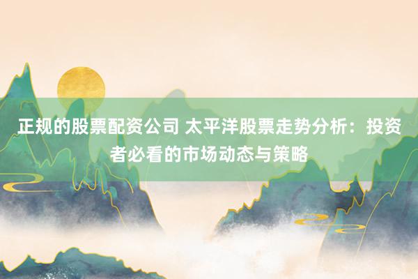 正规的股票配资公司 太平洋股票走势分析：投资者必看的市场动态与策略