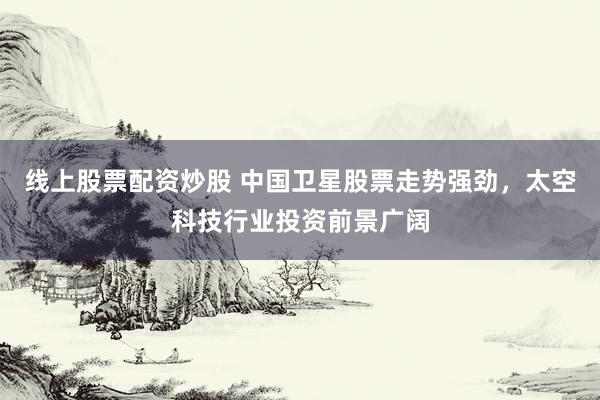 线上股票配资炒股 中国卫星股票走势强劲，太空科技行业投资前景广阔
