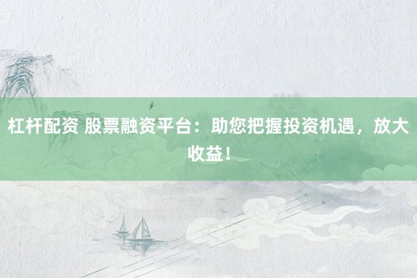 杠杆配资 股票融资平台：助您把握投资机遇，放大收益！