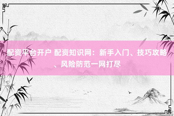 配资平台开户 配资知识网：新手入门、技巧攻略、风险防范一网打尽