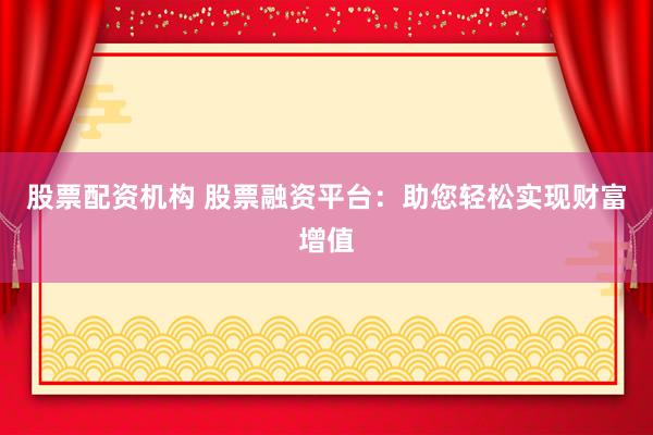 股票配资机构 股票融资平台：助您轻松实现财富增值