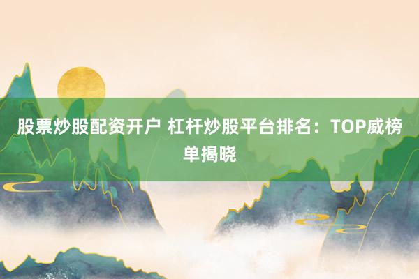 股票炒股配资开户 杠杆炒股平台排名：TOP威榜单揭晓