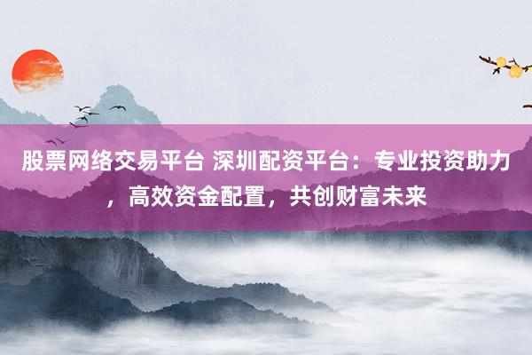 股票网络交易平台 深圳配资平台：专业投资助力，高效资金配置，共创财富未来