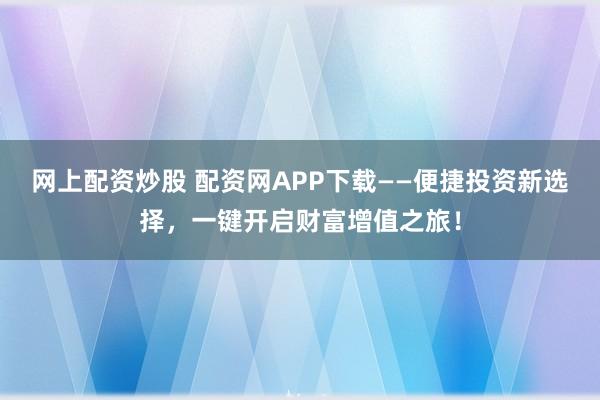 网上配资炒股 配资网APP下载——便捷投资新选择，一键开启财富增值之旅！