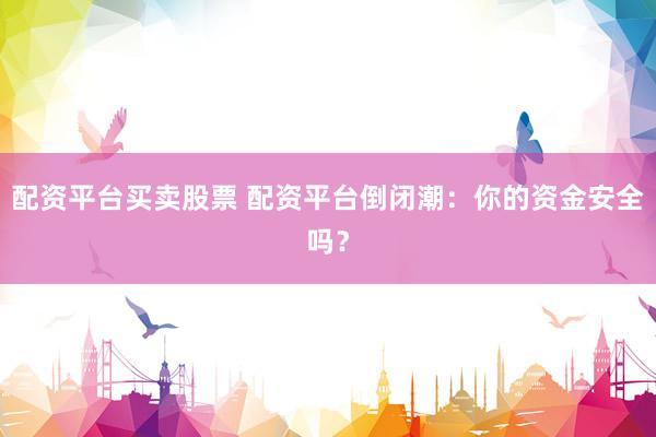 配资平台买卖股票 配资平台倒闭潮：你的资金安全吗？