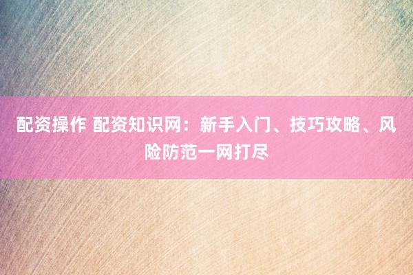 配资操作 配资知识网：新手入门、技巧攻略、风险防范一网打尽