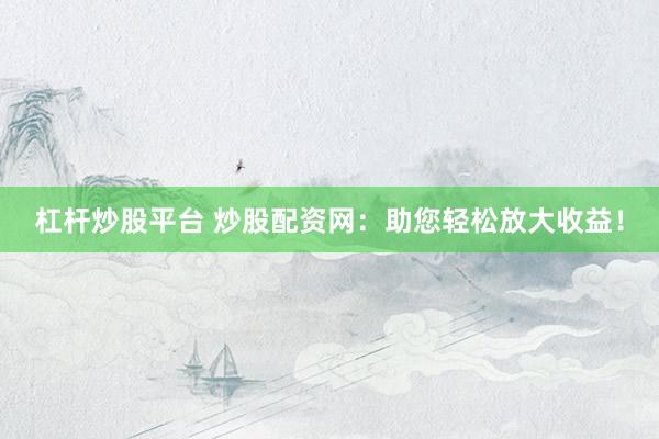 杠杆炒股平台 炒股配资网：助您轻松放大收益！