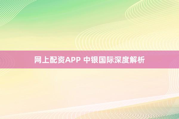 网上配资APP 中银国际深度解析