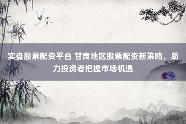 实盘股票配资平台 甘肃地区股票配资新策略,助力投资者把握市场机遇