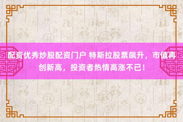 配资优秀炒股配资门户 特斯拉股票飙升,市值再创新高,投资者热情高涨不已!