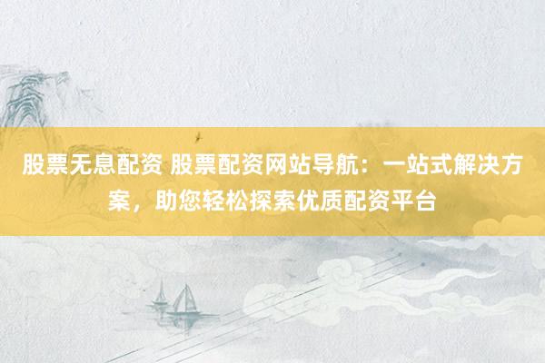 股票无息配资 股票配资网站导航：一站式解决方案，助您轻松探索优质配资平台